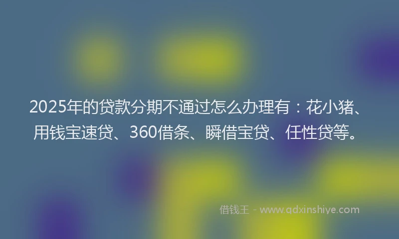 2025年的贷款分期不通过怎么办理有：花小猪、用钱宝速贷、360借条、瞬借宝贷、任性贷等。