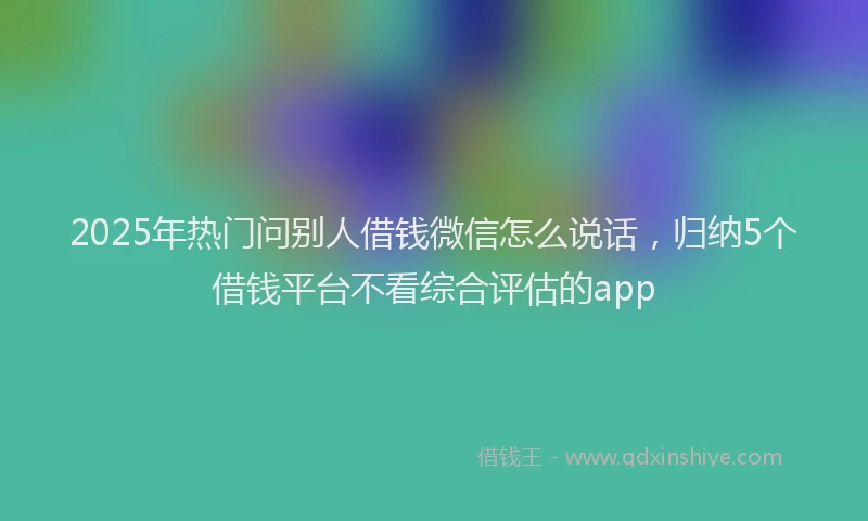 2025年热门问别人借钱微信怎么说话，归纳5个借钱平台不看综合评估的app