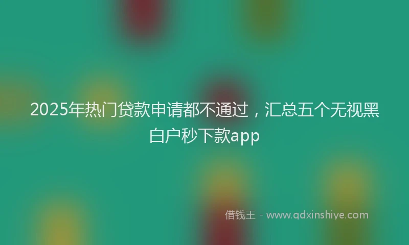 2025年热门贷款申请都不通过，汇总五个无视黑白户秒下款app