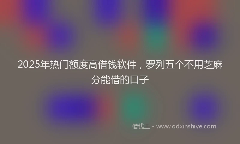 2025年热门额度高借钱软件，罗列五个不用芝麻分能借的口子