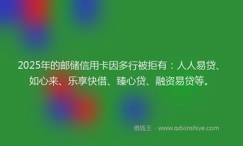 2025年的邮储信用卡因多行被拒有：人人易贷、如心来、乐享快借、臻心贷、融资易贷等。