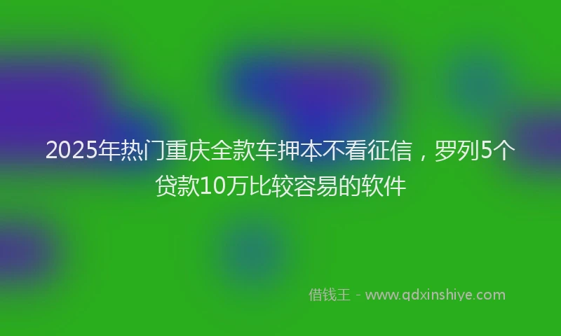 2025年热门重庆全款车押本不看征信，罗列5个贷款10万比较容易的软件
