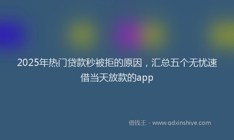 2025年热门贷款秒被拒的原因，汇总五个无忧速借当天放款的app