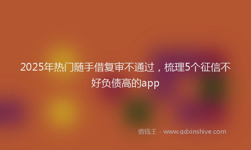2025年热门随手借复审不通过，梳理5个征信不好负债高的app