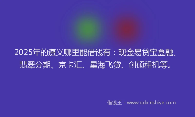 2025年的遵义哪里能借钱有：现金易贷宝盒融、翡翠分期、京卡汇、星海飞贷、创硕租机等。