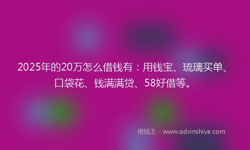 2025年的20万怎么借钱有：用钱宝、琉璃买单、口袋花、钱满满贷、58好借等。