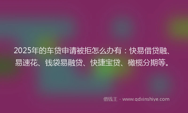 2025年的车贷申请被拒怎么办有：快易借贷融、易速花、钱袋易融贷、快捷宝贷、橄榄分期等。