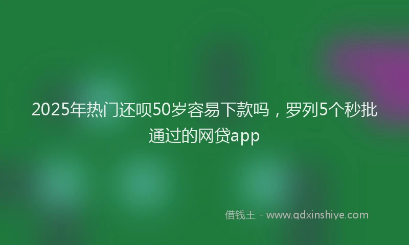 2025年热门还呗50岁容易下款吗，罗列5个秒批通过的网贷app