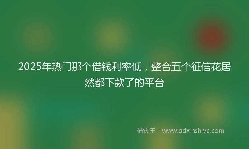 2025年热门那个借钱利率低，整合五个征信花居然都下款了的平台