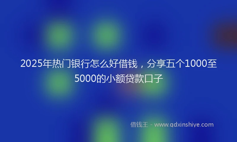 2025年热门银行怎么好借钱，分享五个1000至5000的小额贷款口子