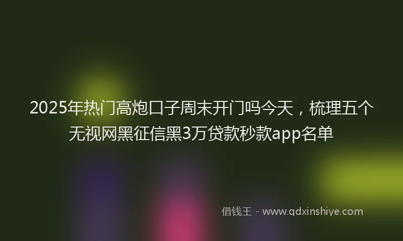 2025年热门高炮口子周末开门吗今天，梳理五个无视网黑征信黑3万贷款秒款app名单