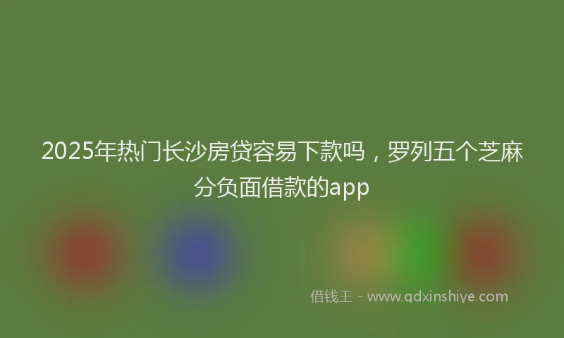 2025年热门长沙房贷容易下款吗，罗列五个芝麻分负面借款的app