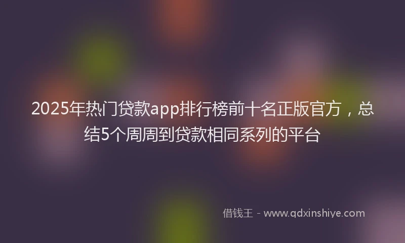 2025年热门贷款app排行榜前十名正版官方，总结5个周周到贷款相同系列的平台