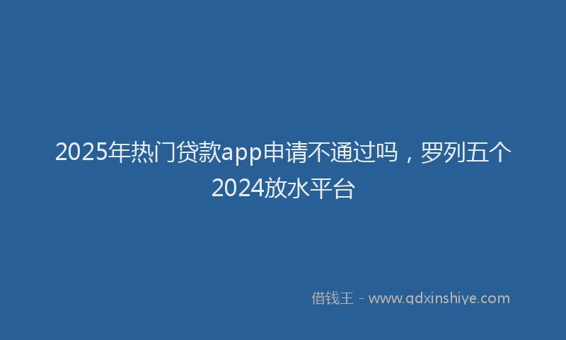 2025年热门贷款app申请不通过吗，罗列五个2024放水平台