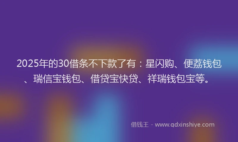 2025年的30借条不下款了有：星闪购、便荔钱包、瑞信宝钱包、借贷宝快贷、祥瑞钱包宝等。