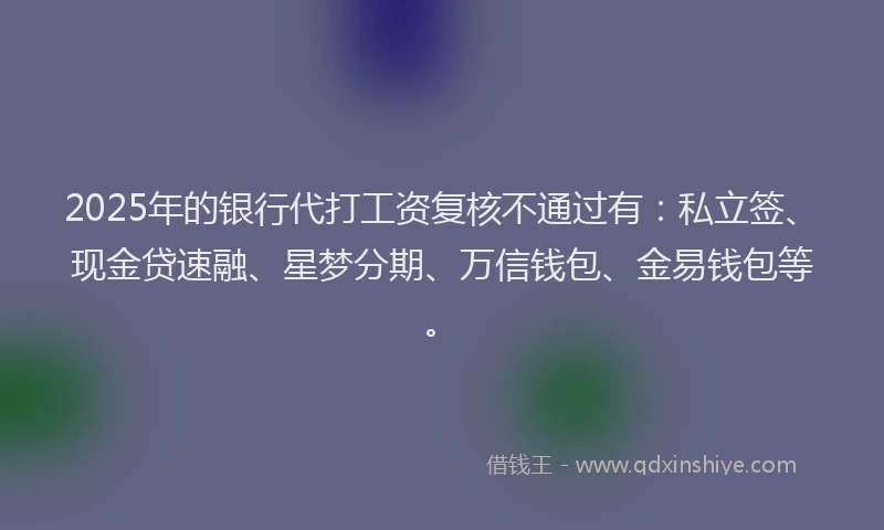 2025年的银行代打工资复核不通过有：私立签、现金贷速融、星梦分期、万信钱包、金易钱包等。