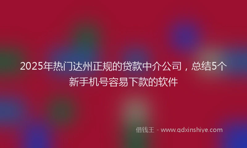 2025年热门达州正规的贷款中介公司，总结5个新手机号容易下款的软件