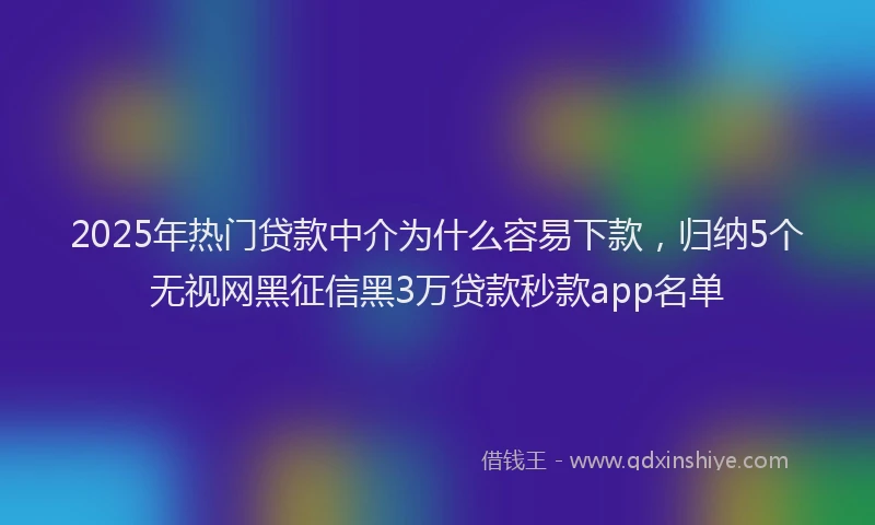 2025年热门贷款中介为什么容易下款，归纳5个无视网黑征信黑3万贷款秒款app名单