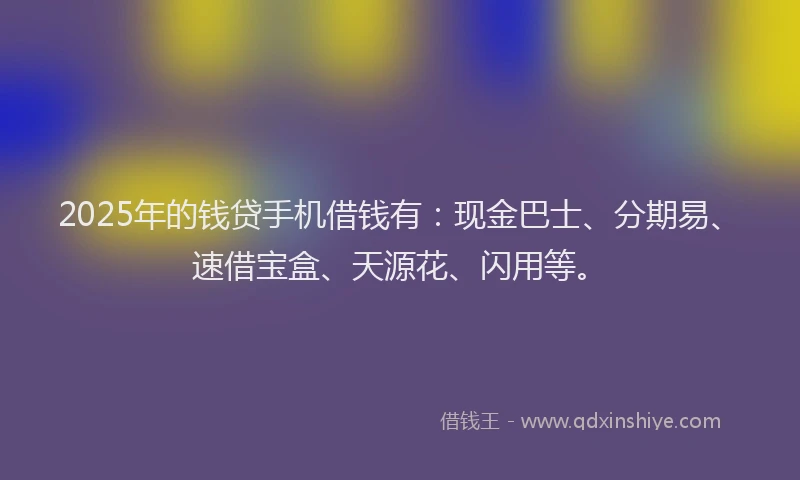 2025年的钱贷手机借钱有：现金巴士、分期易、速借宝盒、天源花、闪用等。