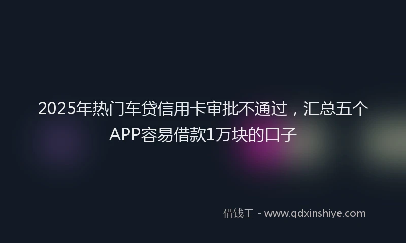 2025年热门车贷信用卡审批不通过，汇总五个APP容易借款1万块的口子