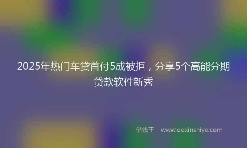 2025年热门车贷首付5成被拒，分享5个高能分期贷款软件新秀