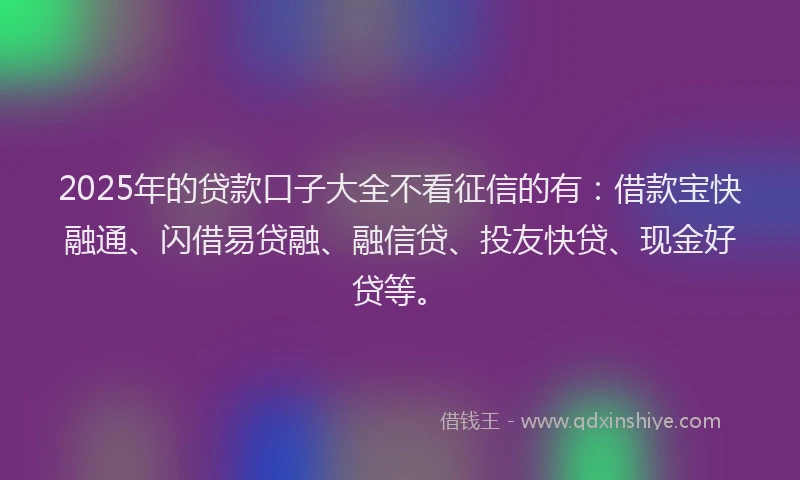 2025年的贷款口子大全不看征信的有：借款宝快融通、闪借易贷融、融信贷、投友快贷、现金好贷等。