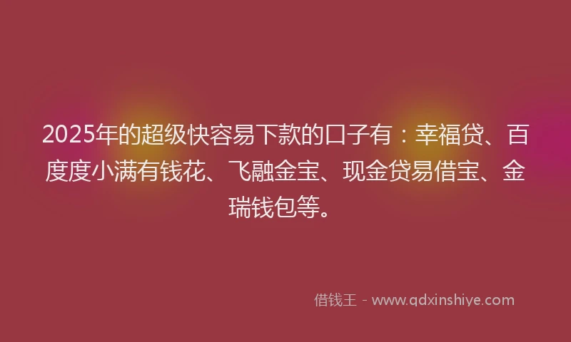 2025年的超级快容易下款的口子有：幸福贷、百度度小满有钱花、飞融金宝、现金贷易借宝、金瑞钱包等。