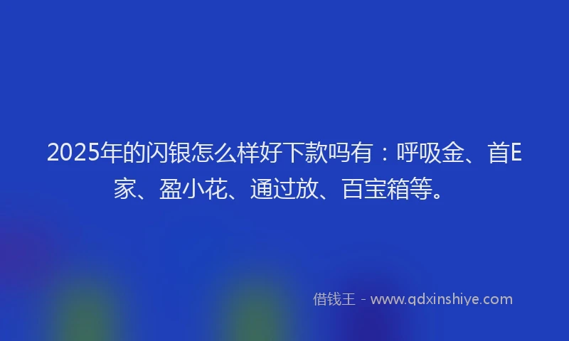 2025年的闪银怎么样好下款吗有：呼吸金、首E家、盈小花、通过放、百宝箱等。