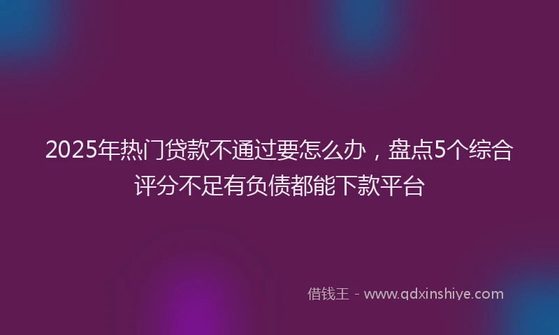 2025年热门贷款不通过要怎么办，盘点5个综合评分不足有负债都能下款平台