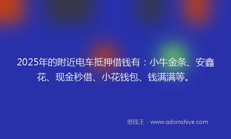 2025年的附近电车抵押借钱有：小牛金条、安鑫花、现金秒借、小花钱包、钱满满等。