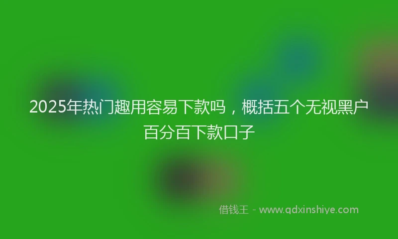 2025年热门趣用容易下款吗，概括五个无视黑户百分百下款口子