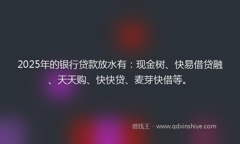 2025年的银行贷款放水有：现金树、快易借贷融、天天购、快快贷、麦芽快借等。