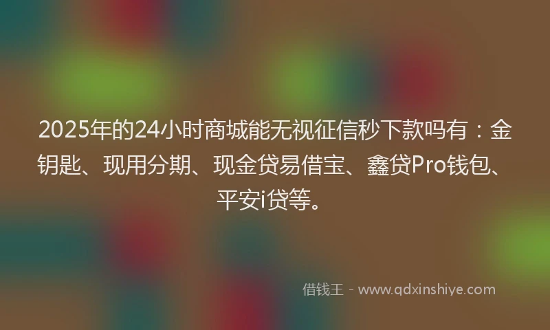 2025年的24小时商城能无视征信秒下款吗有：金钥匙、现用分期、现金贷易借宝、鑫贷Pro钱包、平安i贷等。