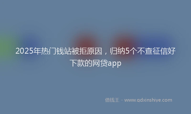 2025年热门钱站被拒原因，归纳5个不查征信好下款的网贷app