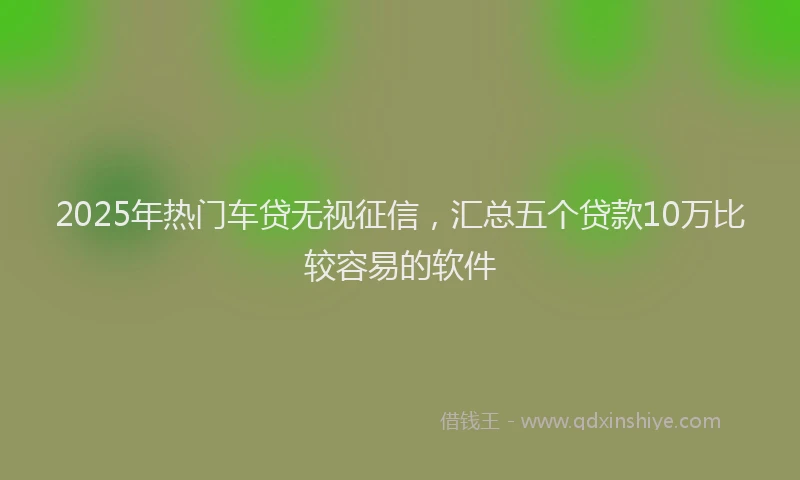 2025年热门车贷无视征信，汇总五个贷款10万比较容易的软件
