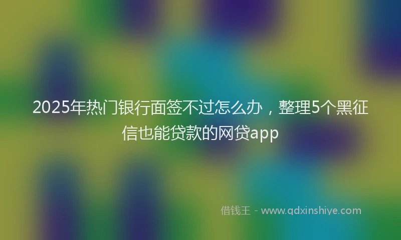2025年热门银行面签不过怎么办，整理5个黑征信也能贷款的网贷app