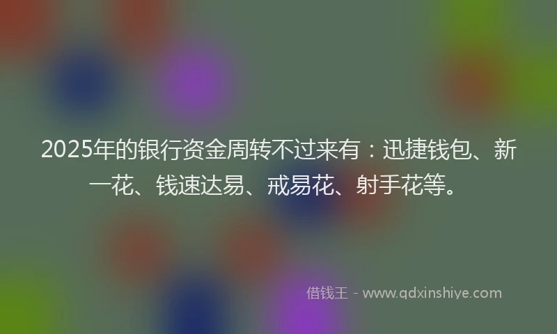 2025年的银行资金周转不过来有：迅捷钱包、新一花、钱速达易、戒易花、射手花等。
