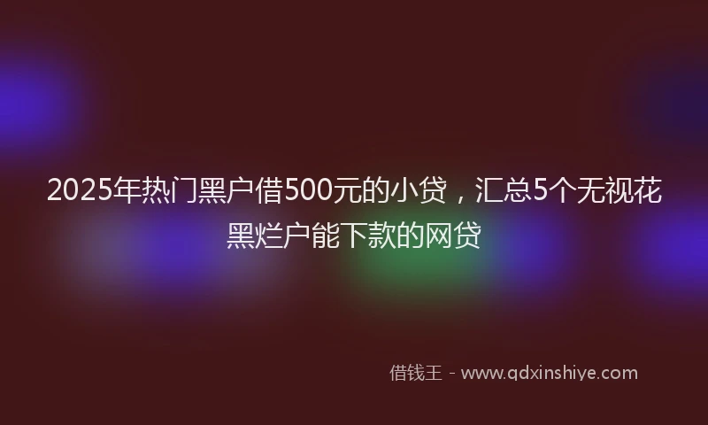 2025年热门黑户借500元的小贷，汇总5个无视花黑烂户能下款的网贷