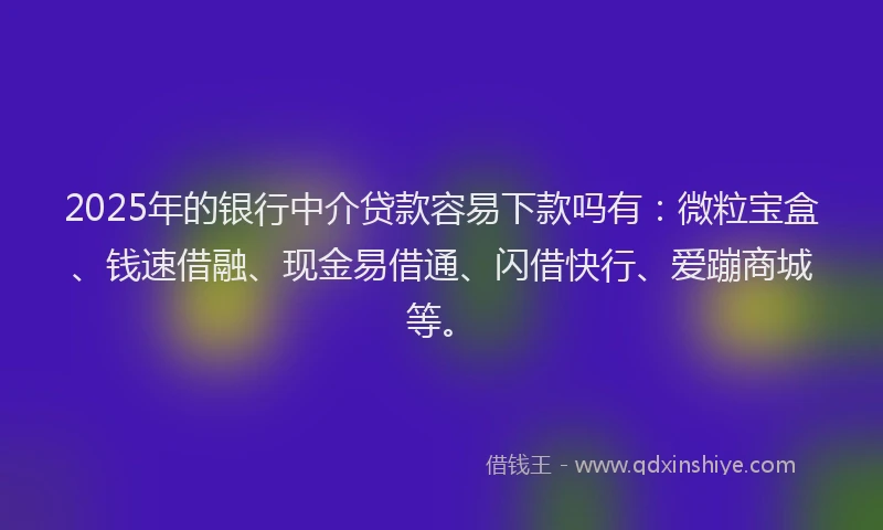2025年的银行中介贷款容易下款吗有：微粒宝盒、钱速借融、现金易借通、闪借快行、爱蹦商城等。