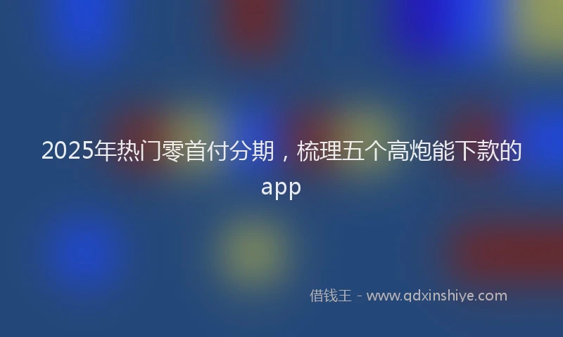 2025年热门零首付分期，梳理五个高炮能下款的app