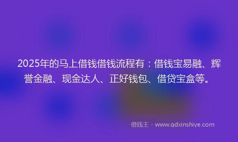 2025年的马上借钱借钱流程有：借钱宝易融、辉誉金融、现金达人、正好钱包、借贷宝盒等。
