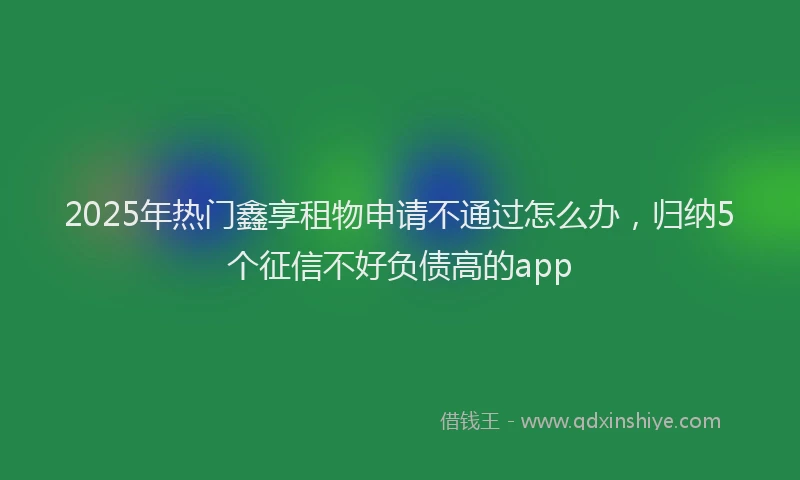 2025年热门鑫享租物申请不通过怎么办，归纳5个征信不好负债高的app