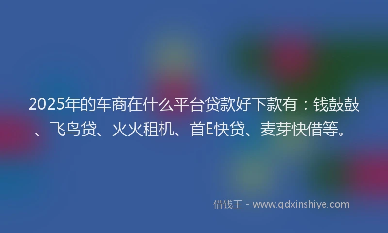 2025年的车商在什么平台贷款好下款有：钱鼓鼓、飞鸟贷、火火租机、首E快贷、麦芽快借等。