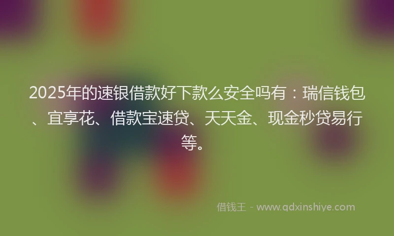 2025年的速银借款好下款么安全吗有：瑞信钱包、宜享花、借款宝速贷、天天金、现金秒贷易行等。