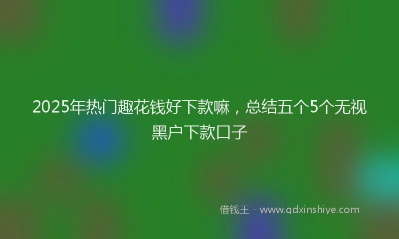 2025年热门趣花钱好下款嘛，总结五个5个无视黑户下款口子