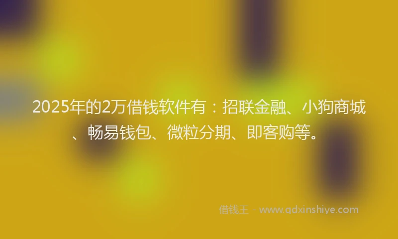 2025年的2万借钱软件有：招联金融、小狗商城、畅易钱包、微粒分期、即客购等。