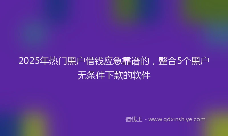2025年热门黑户借钱应急靠谱的，整合5个黑户无条件下款的软件
