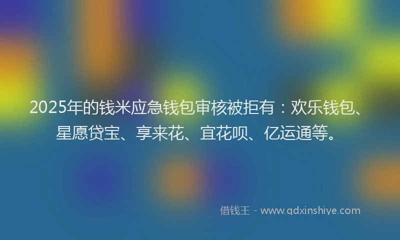 2025年的钱米应急钱包审核被拒有：欢乐钱包、星愿贷宝、享来花、宜花呗、亿运通等。