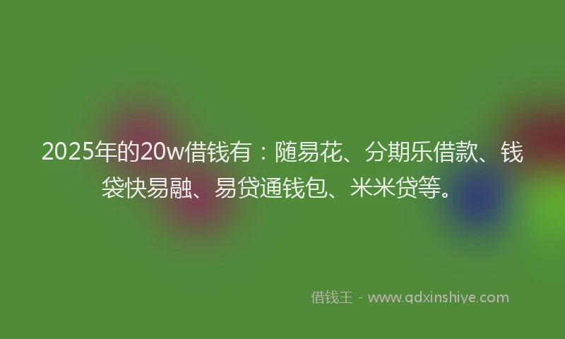 2025年的20w借钱有：随易花、分期乐借款、钱袋快易融、易贷通钱包、米米贷等。