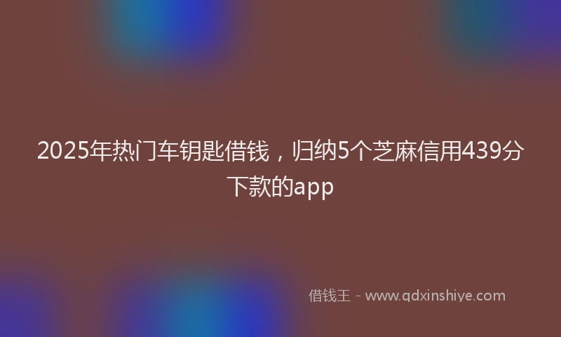 2025年热门车钥匙借钱，归纳5个芝麻信用439分下款的app